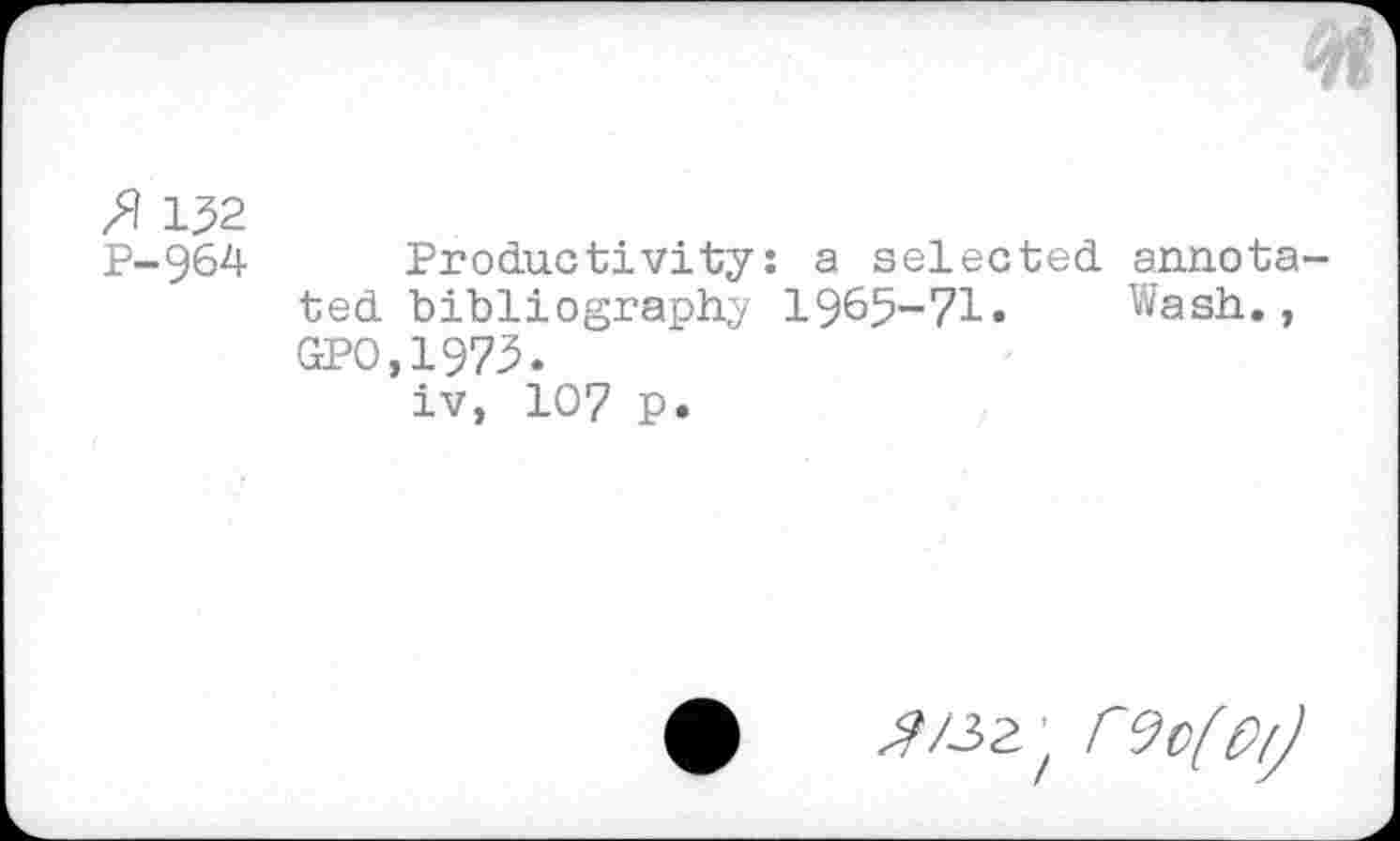 ﻿132 P-964
Productivity: a selected annota ted bibliography 1965-71» Wash., GPO,1973.
iv, 107 p»
^/32 z rvofo/j